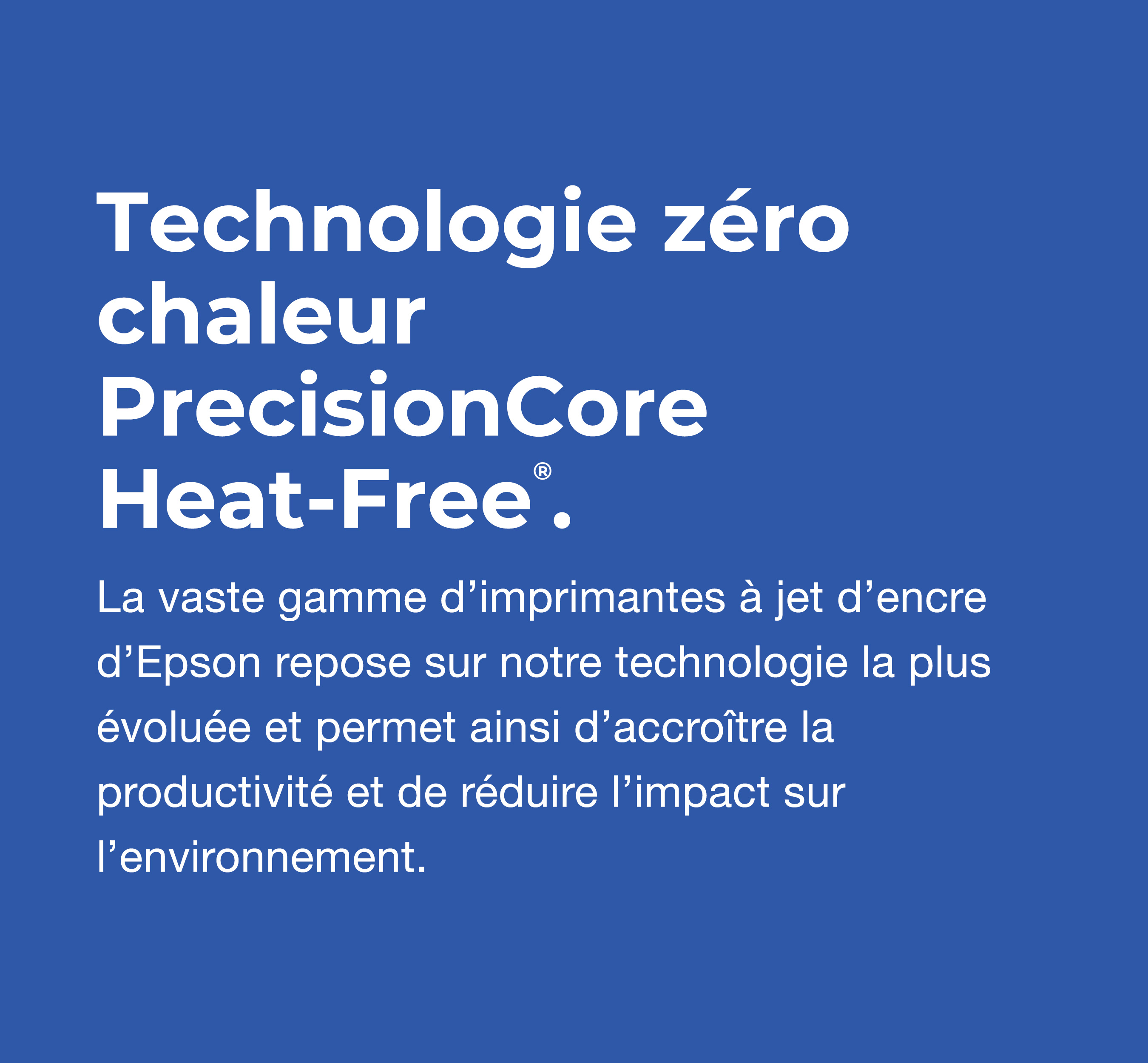 Technologie z&eacute;ro chaleur PrecisionCore. La vaste gamme d&rsquo;imprimantes &agrave; jet d&rsquo;encre d&rsquo;Epson repose sur notre technologie la plus &eacute;volu&eacute;e et permet ainsi d&rsquo;accro&icirc;tre la productivit&eacute; et de r&eacute;duire l&rsquo;impact sur l&rsquo;environnement.