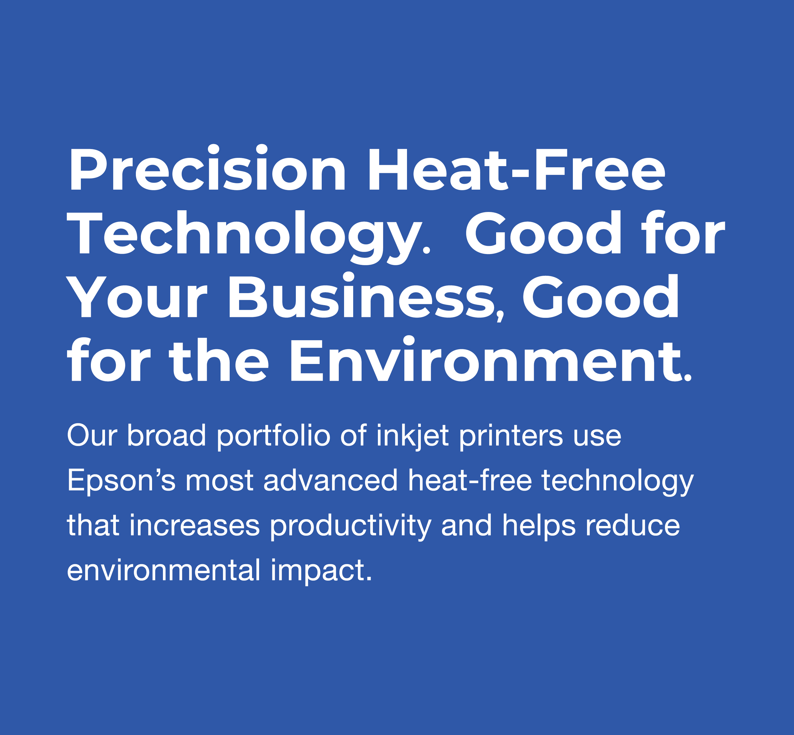 Increase Productivity & Save Energy with Heat-Free Printing Technology. Our broad portfolio of inkjet printers use Epson’s most advanced heat-free technology that increases productivity and helps reduce environmental impact.