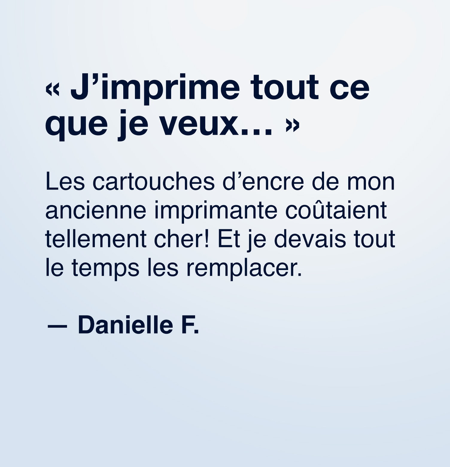 « J'imprime tout ce que je veux...», Les cartouches d'encre de mon ancienne imprimante coûtaient tellement cher! Et je devais tout le temps les remplacer. Danielle F.