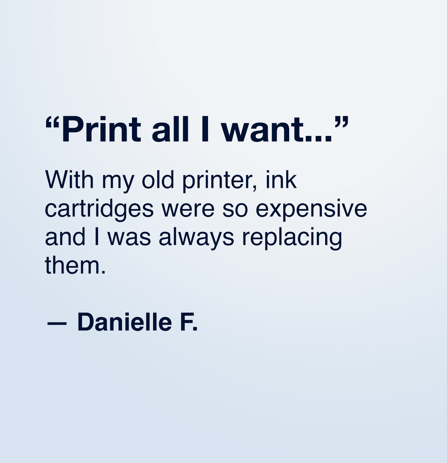 "Print all I want... With my old printer, ink cartridges were so expensive and I was always replacing them."  — Danielle F.